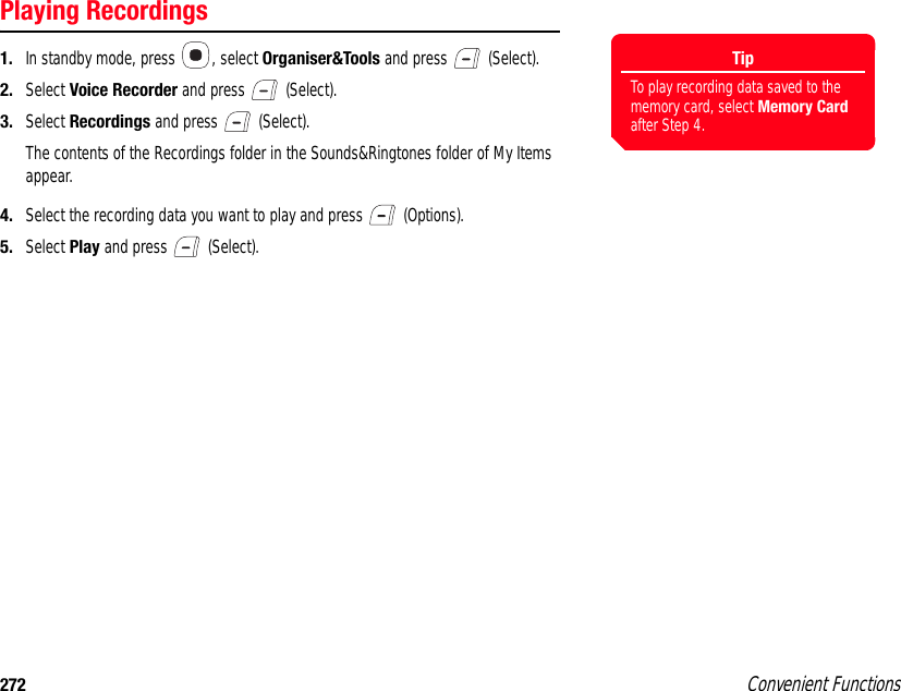 272 Convenient FunctionsPlaying Recordings1. In standby mode, press  , select Organiser&amp;Tools and press   (Select). 2. Select Voice Recorder and press   (Select). 3. Select Recordings and press   (Select). The contents of the Recordings folder in the Sounds&amp;Ringtones folder of My Items appear.4. Select the recording data you want to play and press   (Options). 5. Select Play and press   (Select). TipTo play recording data saved to the memory card, select Memory Card after Step 4.