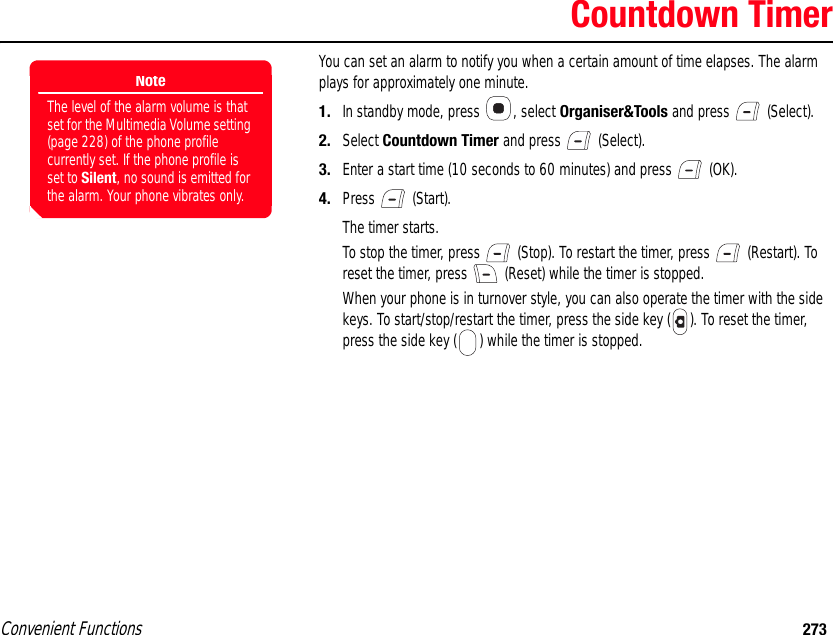 Convenient Functions 273Countdown TimerYou can set an alarm to notify you when a certain amount of time elapses. The alarm plays for approximately one minute. 1. In standby mode, press  , select Organiser&amp;Tools and press   (Select). 2. Select Countdown Timer and press   (Select). 3. Enter a start time (10 seconds to 60 minutes) and press   (OK). 4. Press  (Start).The timer starts. To stop the timer, press   (Stop). To restart the timer, press   (Restart). To reset the timer, press   (Reset) while the timer is stopped. When your phone is in turnover style, you can also operate the timer with the side keys. To start/stop/restart the timer, press the side key ( ). To reset the timer, press the side key ( ) while the timer is stopped.NoteThe level of the alarm volume is that set for the Multimedia Volume setting (page 228) of the phone profile currently set. If the phone profile is set to Silent, no sound is emitted for the alarm. Your phone vibrates only. 