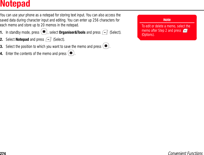 274 Convenient FunctionsNotepadYou can use your phone as a notepad for storing text input. You can also access the saved data during character input and editing. You can enter up 256 characters for each memo and store up to 20 memos in the notepad. 1. In standby mode, press  , select Organiser&amp;Tools and press   (Select). 2. Select Notepad and press   (Select). 3. Select the position to which you want to save the memo and press  . 4. Enter the contents of the memo and press  . NoteTo edit or delete a memo, select the memo after Step 2 and press   (Options). 