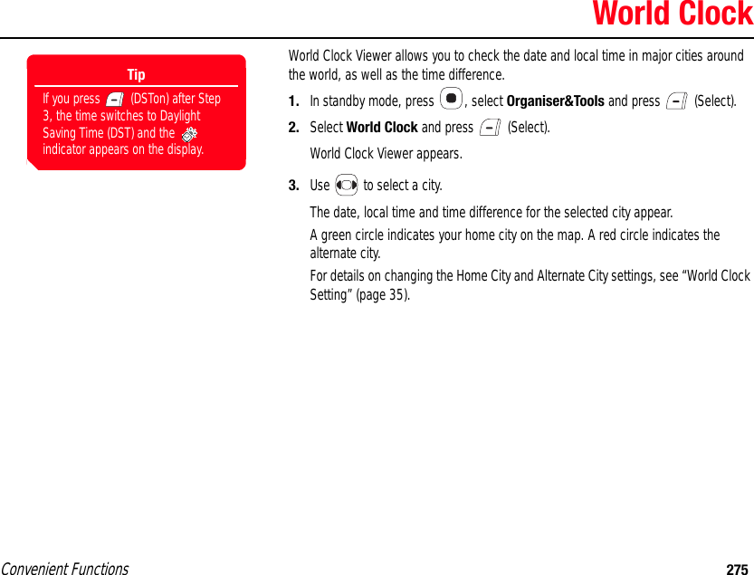 Convenient Functions 275World ClockWorld Clock Viewer allows you to check the date and local time in major cities around the world, as well as the time difference. 1. In standby mode, press  , select Organiser&amp;Tools and press   (Select). 2. Select World Clock and press   (Select).World Clock Viewer appears.3. Use   to select a city.The date, local time and time difference for the selected city appear. A green circle indicates your home city on the map. A red circle indicates the alternate city. For details on changing the Home City and Alternate City settings, see “World Clock Setting” (page 35).TipIf you press   (DSTon) after Step 3, the time switches to Daylight Saving Time (DST) and the   indicator appears on the display.