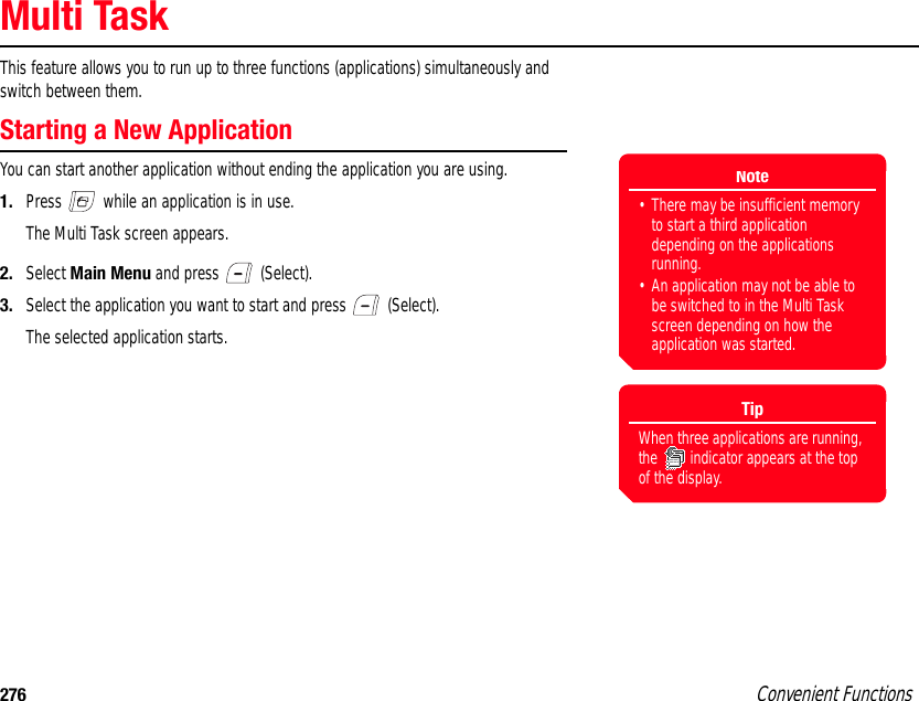 276 Convenient FunctionsMulti TaskThis feature allows you to run up to three functions (applications) simultaneously and switch between them. Starting a New ApplicationYou can start another application without ending the application you are using. 1. Press   while an application is in use.The Multi Task screen appears.2. Select Main Menu and press   (Select). 3. Select the application you want to start and press   (Select).The selected application starts. Note• There may be insufficient memory to start a third application depending on the applications running. • An application may not be able to be switched to in the Multi Task screen depending on how the application was started.TipWhen three applications are running, the   indicator appears at the top of the display.