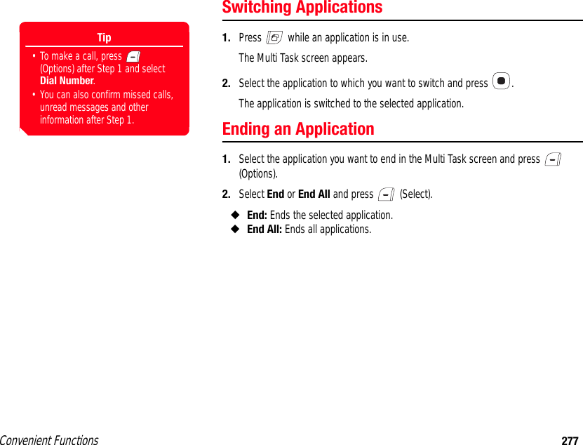 Convenient Functions 277Switching Applications1. Press   while an application is in use.The Multi Task screen appears.2. Select the application to which you want to switch and press  .The application is switched to the selected application. Ending an Application1. Select the application you want to end in the Multi Task screen and press   (Options). 2. Select End or End All and press   (Select). ◆End: Ends the selected application. ◆End All: Ends all applications.Tip• To make a call, press   (Options) after Step 1 and select Dial Number.• You can also confirm missed calls, unread messages and other information after Step 1.