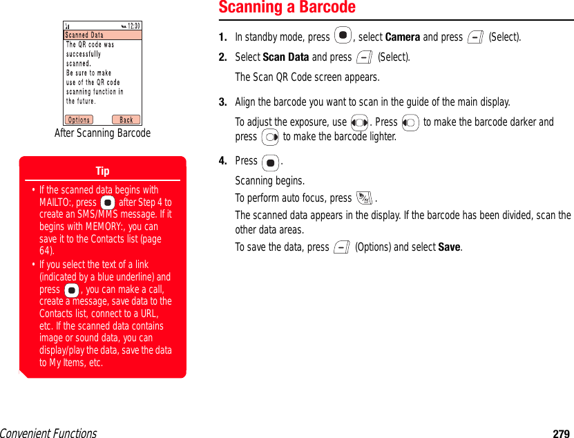 Convenient Functions 279Scanning a Barcode1. In standby mode, press  , select Camera and press   (Select).2. Select Scan Data and press   (Select).The Scan QR Code screen appears.3. Align the barcode you want to scan in the guide of the main display.To adjust the exposure, use  . Press   to make the barcode darker and press   to make the barcode lighter.4. Press .Scanning begins.To perform auto focus, press  .The scanned data appears in the display. If the barcode has been divided, scan the other data areas. To save the data, press   (Options) and select Save.After Scanning BarcodeTip• If the scanned data begins with MAILTO:, press   after Step 4 to create an SMS/MMS message. If it begins with MEMORY:, you can save it to the Contacts list (page 64).• If you select the text of a link (indicated by a blue underline) and press  , you can make a call, create a message, save data to the Contacts list, connect to a URL, etc. If the scanned data contains image or sound data, you can display/play the data, save the data to My Items, etc.