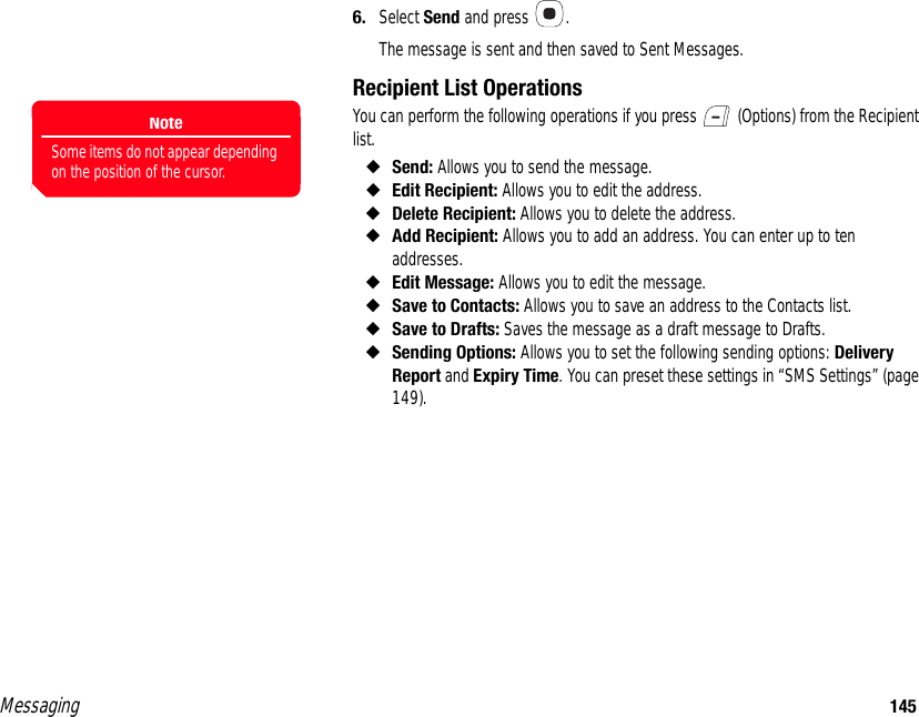 Messaging 1456. Select Send and press  . The message is sent and then saved to Sent Messages. Recipient List OperationsYou can perform the following operations if you press   (Options) from the Recipient list. ◆Send: Allows you to send the message.◆Edit Recipient: Allows you to edit the address. ◆Delete Recipient: Allows you to delete the address. ◆Add Recipient: Allows you to add an address. You can enter up to ten addresses.◆Edit Message: Allows you to edit the message. ◆Save to Contacts: Allows you to save an address to the Contacts list.◆Save to Drafts: Saves the message as a draft message to Drafts. ◆Sending Options: Allows you to set the following sending options: Delivery Report and Expiry Time. You can preset these settings in “SMS Settings” (page 149). NoteSome items do not appear depending on the position of the cursor.
