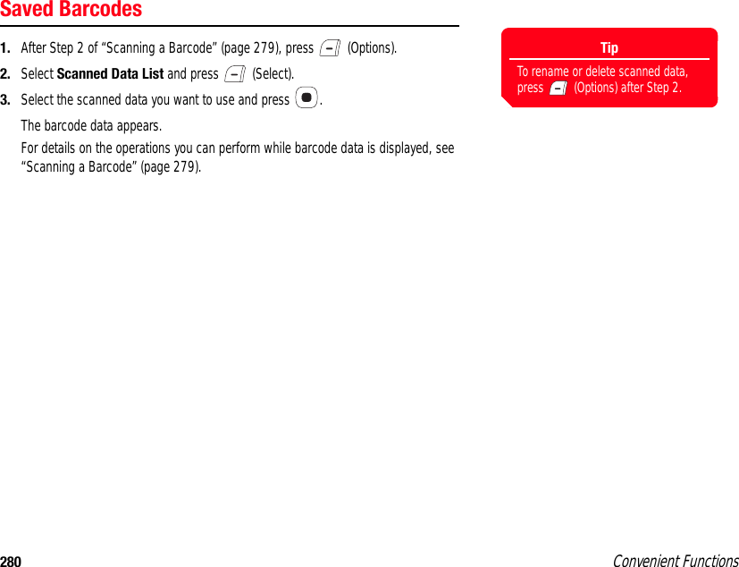 280 Convenient FunctionsSaved Barcodes1. After Step 2 of “Scanning a Barcode” (page 279), press   (Options).  2. Select Scanned Data List and press   (Select). 3. Select the scanned data you want to use and press  .The barcode data appears. For details on the operations you can perform while barcode data is displayed, see “Scanning a Barcode” (page 279). TipTo rename or delete scanned data, press   (Options) after Step 2. 