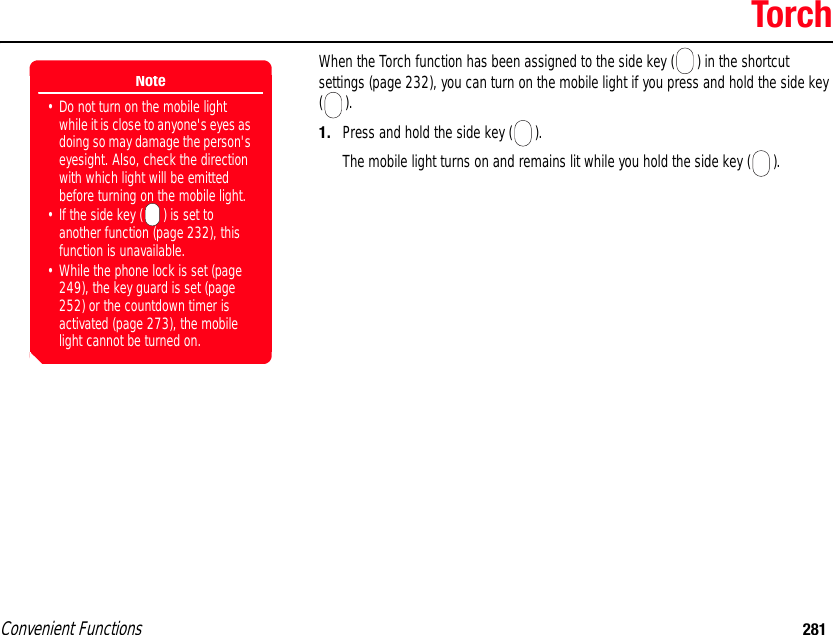 Convenient Functions 281TorchWhen the Torch function has been assigned to the side key ( ) in the shortcut settings (page 232), you can turn on the mobile light if you press and hold the side key (). 1. Press and hold the side key ( ). The mobile light turns on and remains lit while you hold the side key ( ). Note• Do not turn on the mobile light while it is close to anyone&apos;s eyes as doing so may damage the person&apos;s eyesight. Also, check the direction with which light will be emitted before turning on the mobile light.• If the side key ( ) is set to another function (page 232), this function is unavailable.• While the phone lock is set (page 249), the key guard is set (page 252) or the countdown timer is activated (page 273), the mobile light cannot be turned on. 