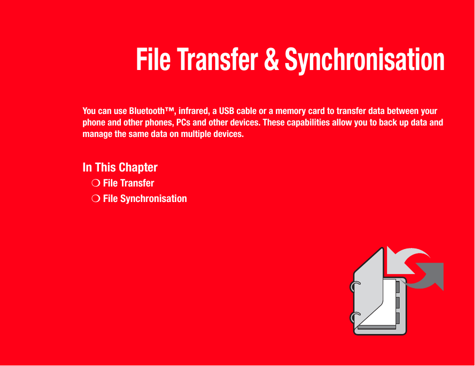 File Transfer &amp; SynchronisationYou can use Bluetooth™, infrared, a USB cable or a memory card to transfer data between your phone and other phones, PCs and other devices. These capabilities allow you to back up data and manage the same data on multiple devices.In This Chapter❍File Transfer❍File Synchronisation