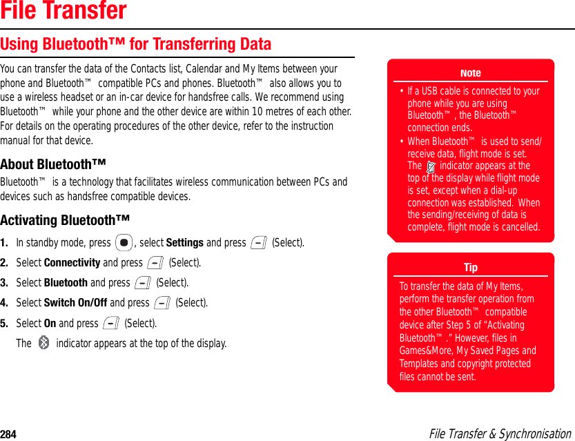 284  File Transfer &amp; SynchronisationFile TransferUsing Bluetooth™ for Transferring DataYou can transfer the data of the Contacts list, Calendar and My Items between your phone and Bluetooth™ compatible PCs and phones. Bluetooth™ also allows you to use a wireless headset or an in-car device for handsfree calls. We recommend using Bluetooth™ while your phone and the other device are within 10 metres of each other. For details on the operating procedures of the other device, refer to the instruction manual for that device. About Bluetooth™Bluetooth™ is a technology that facilitates wireless communication between PCs and devices such as handsfree compatible devices. Activating Bluetooth™1. In standby mode, press  , select Settings and press   (Select). 2. Select Connectivity and press   (Select). 3. Select Bluetooth and press   (Select). 4. Select Switch On/Off and press   (Select). 5. Select On and press   (Select). The   indicator appears at the top of the display. Note• If a USB cable is connected to your phone while you are using Bluetooth™, the Bluetooth™ connection ends.• When Bluetooth™ is used to send/receive data, flight mode is set. The   indicator appears at the top of the display while flight mode is set, except when a dial-up connection was established.  When the sending/receiving of data is complete, flight mode is cancelled.TipTo transfer the data of My Items, perform the transfer operation from the other Bluetooth™ compatible device after Step 5 of “Activating Bluetooth™.” However, files in Games&amp;More, My Saved Pages and Templates and copyright protected files cannot be sent. 