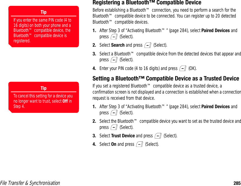 File Transfer &amp; Synchronisation 285Registering a Bluetooth™ Compatible DeviceBefore establishing a Bluetooth™ connection, you need to perform a search for the Bluetooth™ compatible device to be connected. You can register up to 20 detected Bluetooth™ compatible devices.1. After Step 3 of “Activating Bluetooth™” (page 284), select Paired Devices and press  (Select). 2. Select Search and press   (Select). 3. Select a Bluetooth™ compatible device from the detected devices that appear and press  (Select). 4. Enter your PIN code (4 to 16 digits) and press   (OK).Setting a Bluetooth™ Compatible Device as a Trusted DeviceIf you set a registered Bluetooth™ compatible device as a trusted device, a confirmation screen is not displayed and a connection is established when a connection request is received from that device. 1. After Step 3 of “Activating Bluetooth™” (page 284), select Paired Devices and press  (Select). 2. Select the Bluetooth™ compatible device you want to set as the trusted device and press  (Select). 3. Select Trust Device and press   (Select). 4. Select On and press   (Select). TipIf you enter the same PIN code (4 to 16 digits) on both your phone and a Bluetooth™ compatible device, the Bluetooth™ compatible device is registered.TipTo cancel this setting for a device you no longer want to trust, select Off in Step 4.