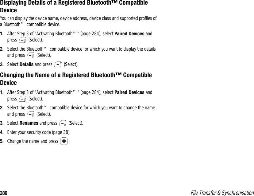 286  File Transfer &amp; SynchronisationDisplaying Details of a Registered Bluetooth™ Compatible DeviceYou can display the device name, device address, device class and supported profiles of a Bluetooth™ compatible device. 1. After Step 3 of “Activating Bluetooth™” (page 284), select Paired Devices and press  (Select). 2. Select the Bluetooth™ compatible device for which you want to display the details and press   (Select). 3. Select Details and press   (Select). Changing the Name of a Registered Bluetooth™ Compatible Device1. After Step 3 of “Activating Bluetooth™” (page 284), select Paired Devices and press  (Select). 2. Select the Bluetooth™ compatible device for which you want to change the name and press   (Select). 3. Select Renames and press   (Select). 4. Enter your security code (page 38). 5. Change the name and press  . 