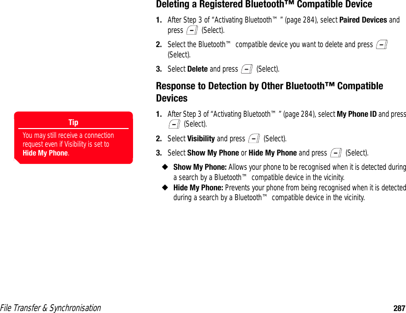 File Transfer &amp; Synchronisation 287Deleting a Registered Bluetooth™ Compatible Device1. After Step 3 of “Activating Bluetooth™” (page 284), select Paired Devices and press  (Select). 2. Select the Bluetooth™ compatible device you want to delete and press   (Select). 3. Select Delete and press   (Select). Response to Detection by Other Bluetooth™ Compatible Devices1. After Step 3 of “Activating Bluetooth™” (page 284), select My Phone ID and press  (Select). 2. Select Visibility and press   (Select). 3. Select Show My Phone or Hide My Phone and press   (Select). ◆Show My Phone: Allows your phone to be recognised when it is detected during a search by a Bluetooth™ compatible device in the vicinity. ◆Hide My Phone: Prevents your phone from being recognised when it is detected during a search by a Bluetooth™ compatible device in the vicinity. TipYou may still receive a connection request even if Visibility is set to Hide My Phone.