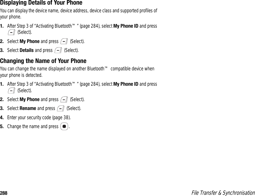 288  File Transfer &amp; SynchronisationDisplaying Details of Your PhoneYou can display the device name, device address, device class and supported profiles of your phone. 1. After Step 3 of “Activating Bluetooth™” (page 284), select My Phone ID and press  (Select). 2. Select My Phone and press   (Select). 3. Select Details and press   (Select). Changing the Name of Your PhoneYou can change the name displayed on another Bluetooth™ compatible device when your phone is detected. 1. After Step 3 of “Activating Bluetooth™” (page 284), select My Phone ID and press  (Select). 2. Select My Phone and press   (Select). 3. Select Rename and press   (Select). 4. Enter your security code (page 38). 5. Change the name and press  . 