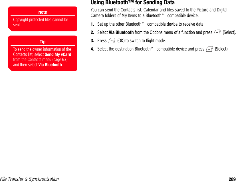 File Transfer &amp; Synchronisation 289Using Bluetooth™ for Sending DataYou can send the Contacts list, Calendar and files saved to the Picture and Digital Camera folders of My Items to a Bluetooth™ compatible device. 1. Set up the other Bluetooth™ compatible device to receive data.2. Select Via Bluetooth from the Options menu of a function and press   (Select). 3. Press   (OK) to switch to flight mode.4. Select the destination Bluetooth™ compatible device and press   (Select).NoteCopyright protected files cannot be sent. TipTo send the owner information of the Contacts list, select Send My vCard from the Contacts menu (page 63) and then select Via Bluetooth.