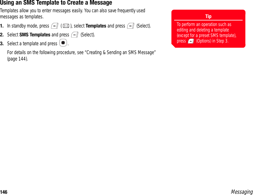 146 MessagingUsing an SMS Template to Create a MessageTemplates allow you to enter messages easily. You can also save frequently used messages as templates. 1. In standby mode, press   ( ), select Templates and press   (Select). 2. Select SMS Templates and press   (Select). 3. Select a template and press  . For details on the following procedure, see “Creating &amp; Sending an SMS Message” (page 144).TipTo perform an operation such as editing and deleting a template (except for a preset SMS template), press   (Options) in Step 3.