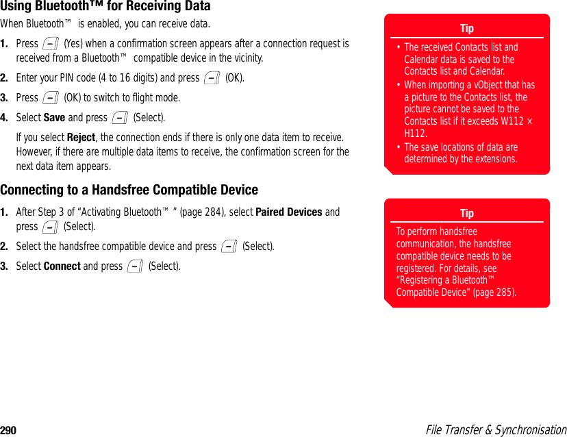 290  File Transfer &amp; SynchronisationUsing Bluetooth™ for Receiving DataWhen Bluetooth™ is enabled, you can receive data.1. Press   (Yes) when a confirmation screen appears after a connection request is received from a Bluetooth™ compatible device in the vicinity. 2. Enter your PIN code (4 to 16 digits) and press   (OK).3. Press   (OK) to switch to flight mode. 4. Select Save and press   (Select). If you select Reject, the connection ends if there is only one data item to receive. However, if there are multiple data items to receive, the confirmation screen for the next data item appears. Connecting to a Handsfree Compatible Device1. After Step 3 of “Activating Bluetooth™” (page 284), select Paired Devices and press  (Select).2. Select the handsfree compatible device and press   (Select).3. Select Connect and press   (Select).Tip• The received Contacts list and Calendar data is saved to the Contacts list and Calendar.• When importing a vObject that has a picture to the Contacts list, the picture cannot be saved to the Contacts list if it exceeds W112 × H112.• The save locations of data are determined by the extensions.TipTo perform handsfree communication, the handsfree compatible device needs to be registered. For details, see “Registering a Bluetooth™ Compatible Device” (page 285). 