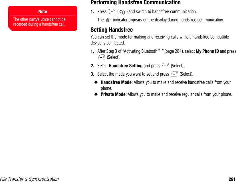 File Transfer &amp; Synchronisation 291Performing Handsfree Communication1. Press   ( ) and switch to handsfree communication.The   indicator appears on the display during handsfree communication.Setting HandsfreeYou can set the mode for making and receiving calls while a handsfree compatible device is connected. 1. After Step 3 of “Activating Bluetooth™” (page 284), select My Phone ID and press  (Select). 2. Select Handsfree Setting and press   (Select).3. Select the mode you want to set and press   (Select).◆Handsfree Mode: Allows you to make and receive handsfree calls from your phone.◆Private Mode: Allows you to make and receive regular calls from your phone. NoteThe other party’s voice cannot be recorded during a handsfree call.