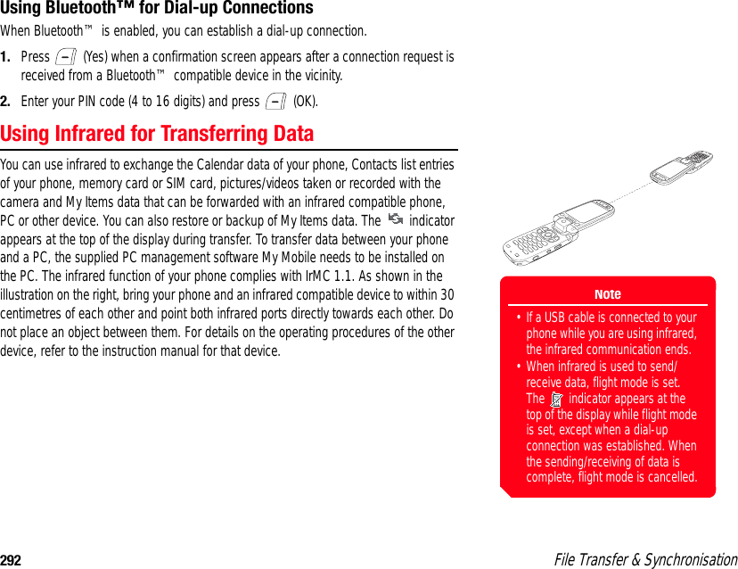 292  File Transfer &amp; SynchronisationUsing Bluetooth™ for Dial-up ConnectionsWhen Bluetooth™ is enabled, you can establish a dial-up connection.1. Press   (Yes) when a confirmation screen appears after a connection request is received from a Bluetooth™ compatible device in the vicinity. 2. Enter your PIN code (4 to 16 digits) and press   (OK). Using Infrared for Transferring DataYou can use infrared to exchange the Calendar data of your phone, Contacts list entries of your phone, memory card or SIM card, pictures/videos taken or recorded with the camera and My Items data that can be forwarded with an infrared compatible phone, PC or other device. You can also restore or backup of My Items data. The   indicator appears at the top of the display during transfer. To transfer data between your phone and a PC, the supplied PC management software My Mobile needs to be installed on the PC. The infrared function of your phone complies with IrMC 1.1. As shown in the illustration on the right, bring your phone and an infrared compatible device to within 30 centimetres of each other and point both infrared ports directly towards each other. Do not place an object between them. For details on the operating procedures of the other device, refer to the instruction manual for that device. Note• If a USB cable is connected to your phone while you are using infrared, the infrared communication ends. • When infrared is used to send/receive data, flight mode is set. The   indicator appears at the top of the display while flight mode is set, except when a dial-up connection was established. When the sending/receiving of data is complete, flight mode is cancelled.