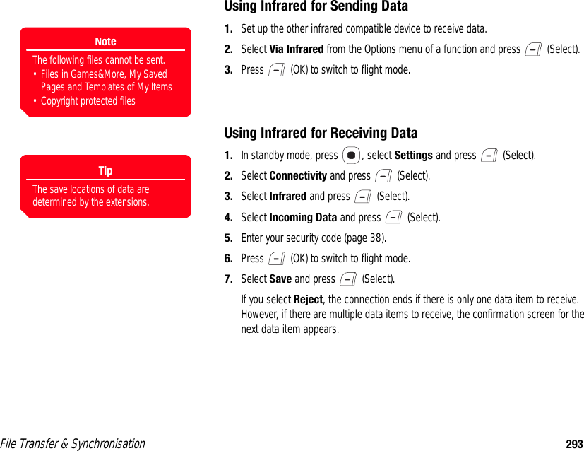 File Transfer &amp; Synchronisation 293Using Infrared for Sending Data1. Set up the other infrared compatible device to receive data.2. Select Via Infrared from the Options menu of a function and press   (Select). 3. Press   (OK) to switch to flight mode. Using Infrared for Receiving Data1. In standby mode, press  , select Settings and press   (Select). 2. Select Connectivity and press   (Select). 3. Select Infrared and press   (Select). 4. Select Incoming Data and press   (Select). 5. Enter your security code (page 38). 6. Press   (OK) to switch to flight mode.7. Select Save and press   (Select). If you select Reject, the connection ends if there is only one data item to receive. However, if there are multiple data items to receive, the confirmation screen for the next data item appears. NoteThe following files cannot be sent. • Files in Games&amp;More, My Saved Pages and Templates of My Items• Copyright protected filesTipThe save locations of data are determined by the extensions.