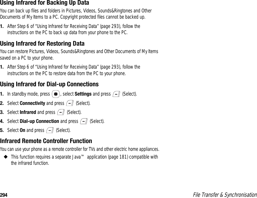 294  File Transfer &amp; SynchronisationUsing Infrared for Backing Up DataYou can back up files and folders in Pictures, Videos, Sounds&amp;Ringtones and Other Documents of My Items to a PC. Copyright protected files cannot be backed up. 1. After Step 6 of “Using Infrared for Receiving Data” (page 293), follow the instructions on the PC to back up data from your phone to the PC.Using Infrared for Restoring DataYou can restore Pictures, Videos, Sounds&amp;Ringtones and Other Documents of My Items saved on a PC to your phone.1. After Step 6 of “Using Infrared for Receiving Data” (page 293), follow the instructions on the PC to restore data from the PC to your phone.Using Infrared for Dial-up Connections1. In standby mode, press  , select Settings and press   (Select). 2. Select Connectivity and press   (Select). 3. Select Infrared and press   (Select). 4. Select Dial-up Connection and press   (Select). 5. Select On and press   (Select).Infrared Remote Controller FunctionYou can use your phone as a remote controller for TVs and other electric home appliances.◆This function requires a separate Java™ application (page 181) compatible with the infrared function. 