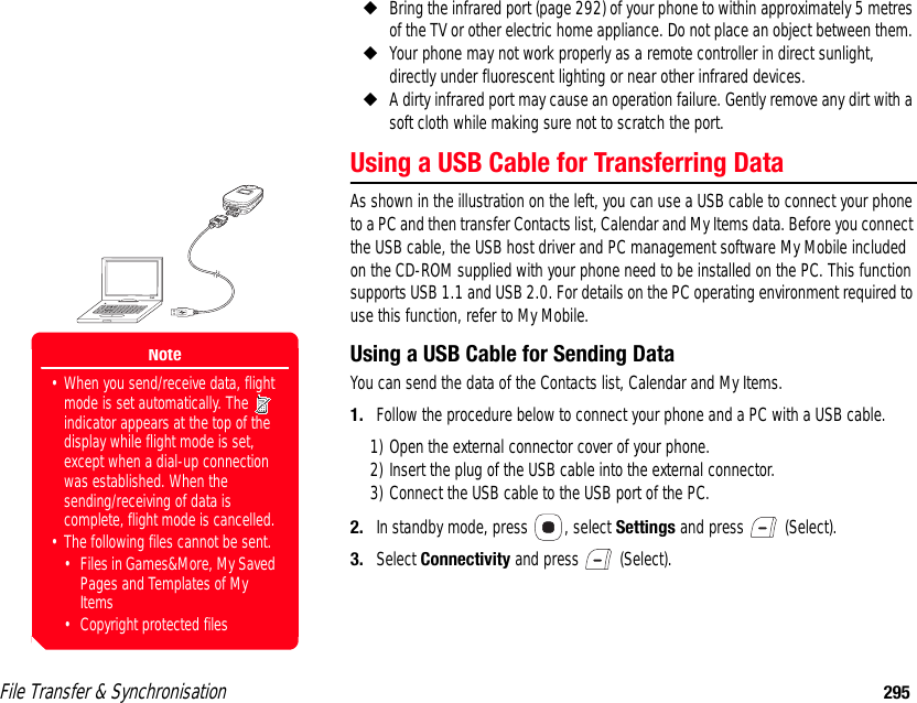 File Transfer &amp; Synchronisation 295◆Bring the infrared port (page 292) of your phone to within approximately 5 metres of the TV or other electric home appliance. Do not place an object between them. ◆Your phone may not work properly as a remote controller in direct sunlight, directly under fluorescent lighting or near other infrared devices. ◆A dirty infrared port may cause an operation failure. Gently remove any dirt with a soft cloth while making sure not to scratch the port. Using a USB Cable for Transferring DataAs shown in the illustration on the left, you can use a USB cable to connect your phone to a PC and then transfer Contacts list, Calendar and My Items data. Before you connect the USB cable, the USB host driver and PC management software My Mobile included on the CD-ROM supplied with your phone need to be installed on the PC. This function supports USB 1.1 and USB 2.0. For details on the PC operating environment required to use this function, refer to My Mobile.Using a USB Cable for Sending DataYou can send the data of the Contacts list, Calendar and My Items. 1. Follow the procedure below to connect your phone and a PC with a USB cable. 1) Open the external connector cover of your phone. 2) Insert the plug of the USB cable into the external connector. 3) Connect the USB cable to the USB port of the PC. 2. In standby mode, press  , select Settings and press   (Select). 3. Select Connectivity and press   (Select). Note• When you send/receive data, flight mode is set automatically. The   indicator appears at the top of the display while flight mode is set, except when a dial-up connection was established. When the sending/receiving of data is complete, flight mode is cancelled. • The following files cannot be sent.• Files in Games&amp;More, My Saved Pages and Templates of My Items• Copyright protected files