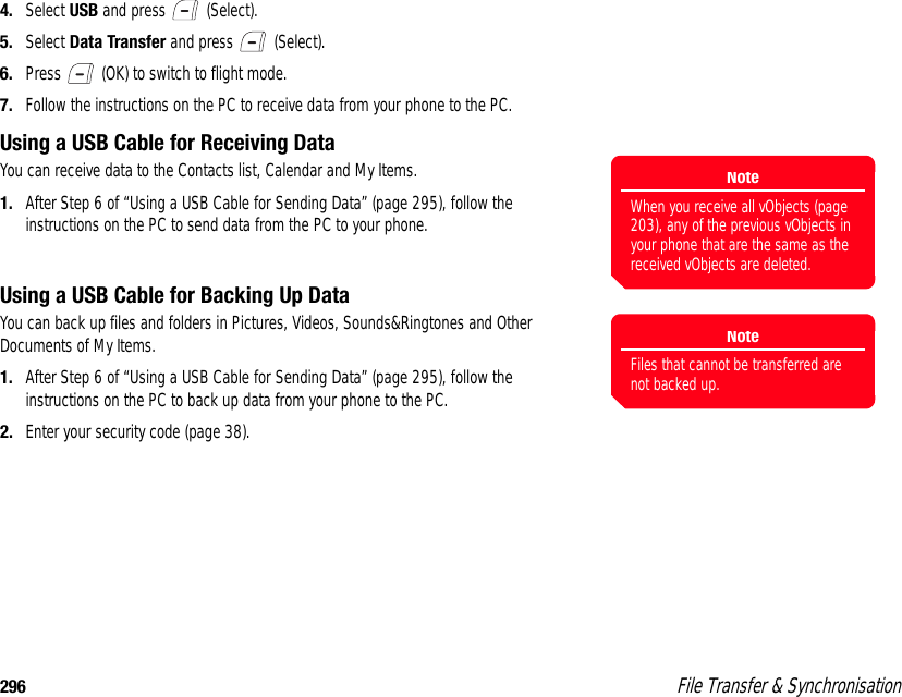 296  File Transfer &amp; Synchronisation4. Select USB and press   (Select). 5. Select Data Transfer and press   (Select). 6. Press   (OK) to switch to flight mode. 7. Follow the instructions on the PC to receive data from your phone to the PC. Using a USB Cable for Receiving DataYou can receive data to the Contacts list, Calendar and My Items. 1. After Step 6 of “Using a USB Cable for Sending Data” (page 295), follow the instructions on the PC to send data from the PC to your phone. Using a USB Cable for Backing Up DataYou can back up files and folders in Pictures, Videos, Sounds&amp;Ringtones and Other Documents of My Items. 1. After Step 6 of “Using a USB Cable for Sending Data” (page 295), follow the instructions on the PC to back up data from your phone to the PC.2. Enter your security code (page 38).NoteWhen you receive all vObjects (page 203), any of the previous vObjects in your phone that are the same as the received vObjects are deleted.NoteFiles that cannot be transferred are not backed up. 