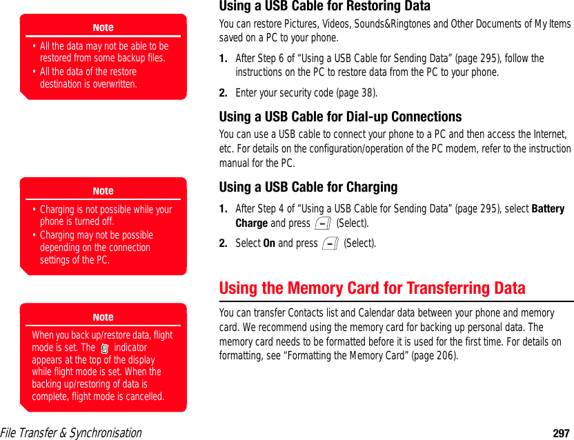 File Transfer &amp; Synchronisation 297Using a USB Cable for Restoring DataYou can restore Pictures, Videos, Sounds&amp;Ringtones and Other Documents of My Items saved on a PC to your phone. 1. After Step 6 of “Using a USB Cable for Sending Data” (page 295), follow the instructions on the PC to restore data from the PC to your phone. 2. Enter your security code (page 38).Using a USB Cable for Dial-up ConnectionsYou can use a USB cable to connect your phone to a PC and then access the Internet, etc. For details on the configuration/operation of the PC modem, refer to the instruction manual for the PC. Using a USB Cable for Charging1. After Step 4 of “Using a USB Cable for Sending Data” (page 295), select Battery Charge and press   (Select). 2. Select On and press   (Select). Using the Memory Card for Transferring DataYou can transfer Contacts list and Calendar data between your phone and memory card. We recommend using the memory card for backing up personal data. The memory card needs to be formatted before it is used for the first time. For details on formatting, see “Formatting the Memory Card” (page 206).Note• All the data may not be able to be restored from some backup files.• All the data of the restore destination is overwritten.Note• Charging is not possible while your phone is turned off. • Charging may not be possible depending on the connection settings of the PC.NoteWhen you back up/restore data, flight mode is set. The   indicator appears at the top of the display while flight mode is set. When the backing up/restoring of data is complete, flight mode is cancelled.