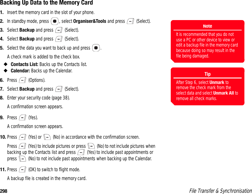 298  File Transfer &amp; SynchronisationBacking Up Data to the Memory Card1. Insert the memory card in the slot of your phone. 2. In standby mode, press  , select Organiser&amp;Tools and press   (Select). 3. Select Backup and press   (Select). 4. Select Backup and press   (Select). 5. Select the data you want to back up and press  . A check mark is added to the check box.◆Contacts List: Backs up the Contacts list. ◆Calendar: Backs up the Calendar. 6. Press  (Options). 7. Select Backup and press   (Select). 8. Enter your security code (page 38). A confirmation screen appears.9. Press  (Yes).A confirmation screen appears.10. Press   (Yes) or   (No) in accordance with the confirmation screen. Press   (Yes) to include pictures or press   (No) to not include pictures when backing up the Contacts list and press   (Yes) to include past appointments or press   (No) to not include past appointments when backing up the Calendar. 11. Press   (OK) to switch to flight mode. A backup file is created in the memory card. TipAfter Step 6, select Unmark to remove the check mark from the select data and select Unmark All to remove all check marks. NoteIt is recommended that you do not use a PC or other device to view or edit a backup file in the memory card because doing so may result in the file being damaged. 