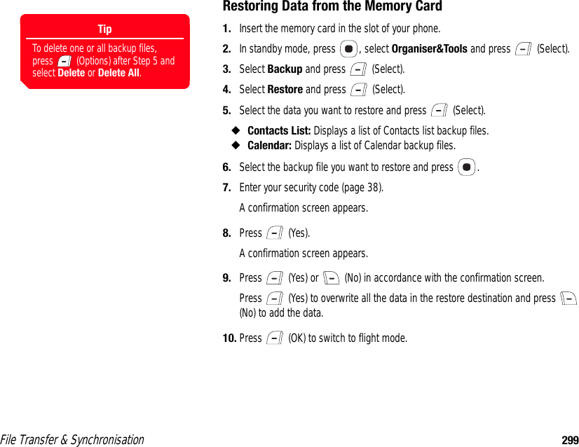 File Transfer &amp; Synchronisation 299Restoring Data from the Memory Card1. Insert the memory card in the slot of your phone. 2. In standby mode, press  , select Organiser&amp;Tools and press   (Select). 3. Select Backup and press   (Select). 4. Select Restore and press   (Select). 5. Select the data you want to restore and press   (Select). ◆Contacts List: Displays a list of Contacts list backup files. ◆Calendar: Displays a list of Calendar backup files. 6. Select the backup file you want to restore and press  . 7. Enter your security code (page 38).A confirmation screen appears.8. Press  (Yes).A confirmation screen appears.9. Press   (Yes) or   (No) in accordance with the confirmation screen. Press   (Yes) to overwrite all the data in the restore destination and press   (No) to add the data. 10. Press   (OK) to switch to flight mode. TipTo delete one or all backup files, press   (Options) after Step 5 and select Delete or Delete All. 