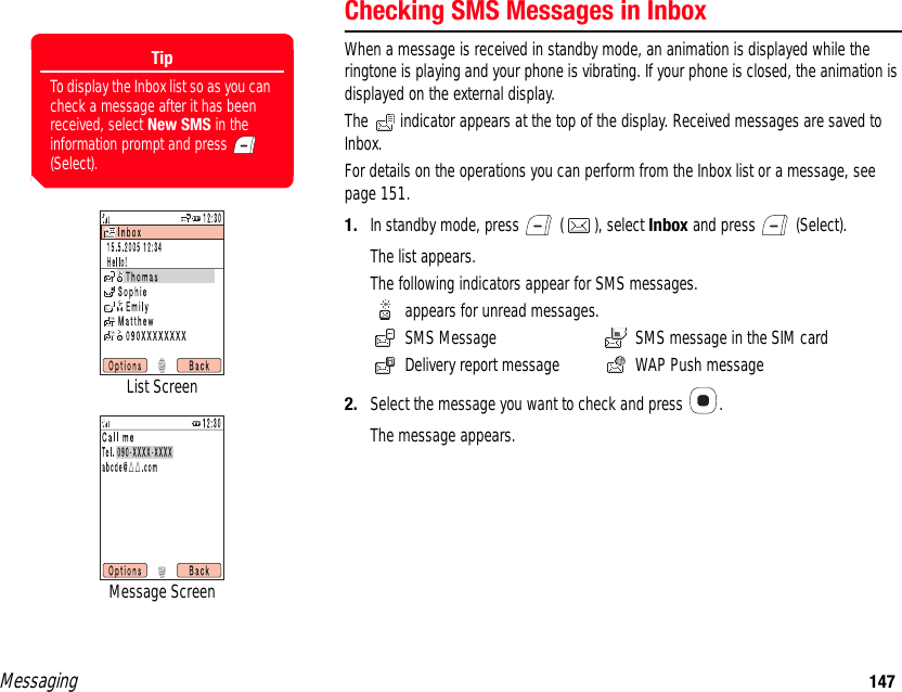 Messaging 147Checking SMS Messages in InboxWhen a message is received in standby mode, an animation is displayed while the ringtone is playing and your phone is vibrating. If your phone is closed, the animation is displayed on the external display. The   indicator appears at the top of the display. Received messages are saved to Inbox. For details on the operations you can perform from the Inbox list or a message, see page 151.1. In standby mode, press   ( ), select Inbox and press   (Select).The list appears. The following indicators appear for SMS messages.  appears for unread messages.  SMS Message  SMS message in the SIM card  Delivery report message   WAP Push message2. Select the message you want to check and press  .The message appears. List ScreenMessage ScreenTipTo display the Inbox list so as you can check a message after it has been received, select New SMS in the information prompt and press   (Select).