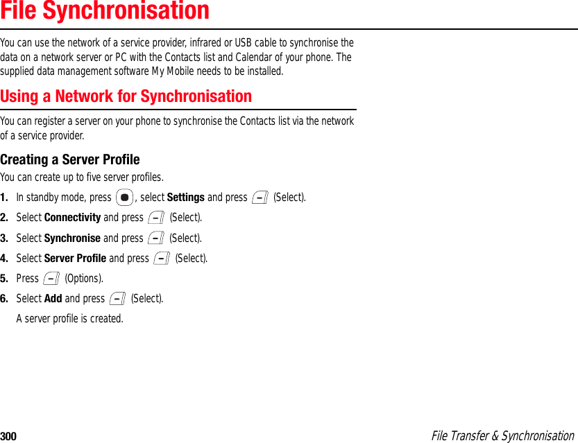 300  File Transfer &amp; SynchronisationFile SynchronisationYou can use the network of a service provider, infrared or USB cable to synchronise the data on a network server or PC with the Contacts list and Calendar of your phone. The supplied data management software My Mobile needs to be installed.Using a Network for Synchronisation You can register a server on your phone to synchronise the Contacts list via the network of a service provider.Creating a Server ProfileYou can create up to five server profiles. 1. In standby mode, press  , select Settings and press   (Select). 2. Select Connectivity and press   (Select). 3. Select Synchronise and press   (Select). 4. Select Server Profile and press   (Select). 5. Press  (Options). 6. Select Add and press   (Select). A server profile is created. 