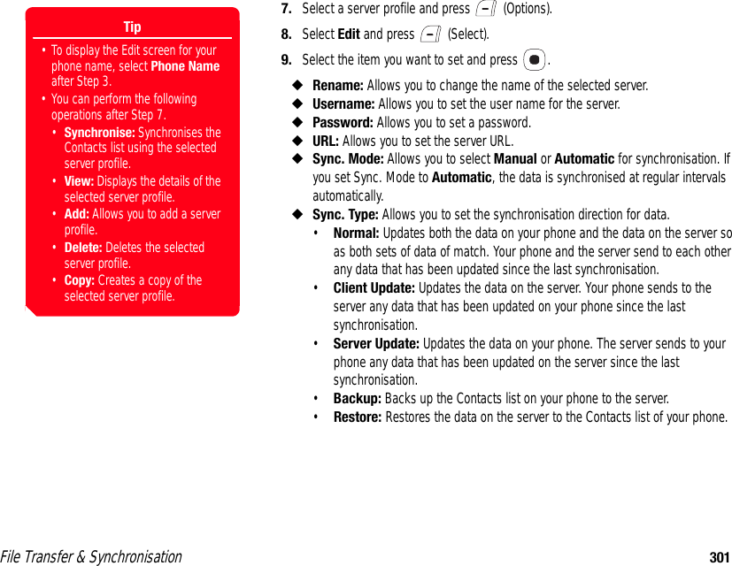 File Transfer &amp; Synchronisation 3017. Select a server profile and press   (Options). 8. Select Edit and press   (Select). 9. Select the item you want to set and press  . ◆Rename: Allows you to change the name of the selected server. ◆Username: Allows you to set the user name for the server. ◆Password: Allows you to set a password.◆URL: Allows you to set the server URL. ◆Sync. Mode: Allows you to select Manual or Automatic for synchronisation. If you set Sync. Mode to Automatic, the data is synchronised at regular intervals automatically. ◆Sync. Type: Allows you to set the synchronisation direction for data. •Normal: Updates both the data on your phone and the data on the server so as both sets of data of match. Your phone and the server send to each other any data that has been updated since the last synchronisation. •Client Update: Updates the data on the server. Your phone sends to the server any data that has been updated on your phone since the last synchronisation. •Server Update: Updates the data on your phone. The server sends to your phone any data that has been updated on the server since the last synchronisation. •Backup: Backs up the Contacts list on your phone to the server. •Restore: Restores the data on the server to the Contacts list of your phone.Tip• To display the Edit screen for your phone name, select Phone Name after Step 3. • You can perform the following operations after Step 7. •Synchronise: Synchronises the Contacts list using the selected server profile.•View: Displays the details of the selected server profile. •Add: Allows you to add a server profile. •Delete: Deletes the selected server profile. •Copy: Creates a copy of the selected server profile. 