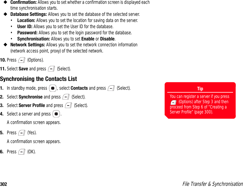 302  File Transfer &amp; Synchronisation◆Confirmation: Allows you to set whether a confirmation screen is displayed each time synchronisation starts. ◆Database Settings: Allows you to set the database of the selected server. •Location: Allows you to set the location for saving data on the server. •User ID: Allows you to set the User ID for the database. •Password: Allows you to set the login password for the database. •Synchronisation: Allows you to set Enable or Disable. ◆Network Settings: Allows you to set the network connection information (network access point, proxy) of the selected network.10. Press  (Options).11. Select Save and press   (Select).Synchronising the Contacts List1. In standby mode, press  , select Contacts and press   (Select). 2. Select Synchronise and press   (Select). 3. Select Server Profile and press   (Select). 4. Select a server and press  .A confirmation screen appears.5. Press  (Yes).A confirmation screen appears.6. Press  (OK). TipYou can register a server if you press  (Options) after Step 3 and then proceed from Step 6 of “Creating a Server Profile” (page 300).