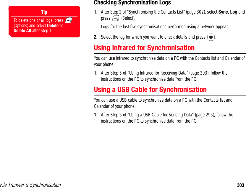 File Transfer &amp; Synchronisation 303Checking Synchronisation Logs1. After Step 2 of “Synchronising the Contacts List” (page 302), select Sync. Log and press  (Select). Logs for the last five synchronisations performed using a network appear. 2. Select the log for which you want to check details and press  . Using Infrared for SynchronisationYou can use infrared to synchronise data on a PC with the Contacts list and Calendar of your phone. 1. After Step 6 of “Using Infrared for Receiving Data” (page 293), follow the instructions on the PC to synchronise data from the PC. Using a USB Cable for Synchronisation You can use a USB cable to synchronise data on a PC with the Contacts list and Calendar of your phone. 1. After Step 6 of “Using a USB Cable for Sending Data” (page 295), follow the instructions on the PC to synchronise data from the PC.TipTo delete one or all logs, press   (Options) and select Delete or Delete All after Step 1.