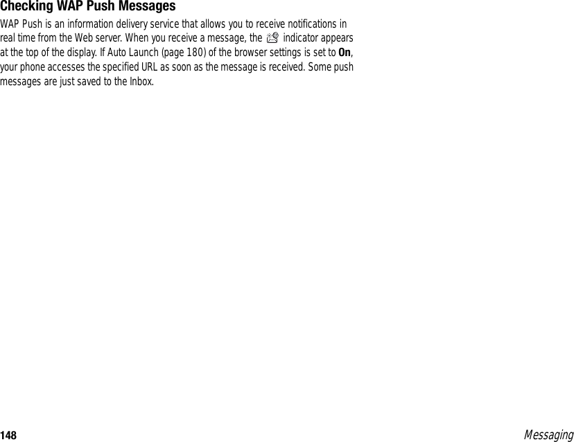 148 MessagingChecking WAP Push MessagesWAP Push is an information delivery service that allows you to receive notifications in real time from the Web server. When you receive a message, the   indicator appears at the top of the display. If Auto Launch (page 180) of the browser settings is set to On, your phone accesses the specified URL as soon as the message is received. Some push messages are just saved to the Inbox.