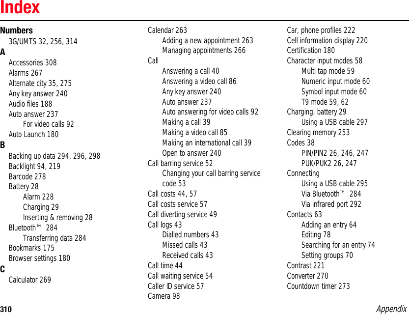 310 AppendixIndexNumbers3G/UMTS 32, 256, 314AAccessories 308Alarms 267Alternate city 35, 275Any key answer 240Audio files 188Auto answer 237For video calls 92Auto Launch 180BBacking up data 294, 296, 298Backlight 94, 219Barcode 278Battery 28Alarm 228Charging 29Inserting &amp; removing 28Bluetooth™ 284Transferring data 284Bookmarks 175Browser settings 180CCalculator 269Calendar 263Adding a new appointment 263Managing appointments 266Call Answering a call 40Answering a video call 86Any key answer 240Auto answer 237Auto answering for video calls 92Making a call 39Making a video call 85Making an international call 39Open to answer 240Call barring service 52Changing your call barring service code 53Call costs 44, 57Call costs service 57Call diverting service 49Call logs 43Dialled numbers 43Missed calls 43Received calls 43Call time 44Call waiting service 54Caller ID service 57Camera 98Car, phone profiles 222Cell information display 220Certification 180Character input modes 58Multi tap mode 59Numeric input mode 60Symbol input mode 60T9 mode 59, 62Charging, battery 29Using a USB cable 297Clearing memory 253Codes 38PIN/PIN2 26, 246, 247PUK/PUK2 26, 247ConnectingUsing a USB cable 295Via Bluetooth™ 284Via infrared port 292Contacts 63Adding an entry 64Editing 78Searching for an entry 74Setting groups 70Contrast 221Converter 270Countdown timer 273Appendix