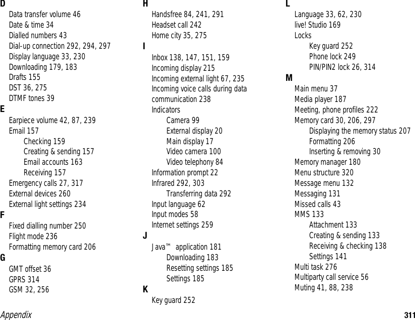 Appendix 311DData transfer volume 46Date &amp; time 34Dialled numbers 43Dial-up connection 292, 294, 297Display language 33, 230Downloading 179, 183Drafts 155DST 36, 275DTMF tones 39EEarpiece volume 42, 87, 239Email 157Checking 159Creating &amp; sending 157Email accounts 163Receiving 157Emergency calls 27, 317External devices 260External light settings 234FFixed dialling number 250Flight mode 236Formatting memory card 206GGMT offset 36GPRS 314GSM 32, 256HHandsfree 84, 241, 291Headset call 242Home city 35, 275IInbox 138, 147, 151, 159Incoming display 215Incoming external light 67, 235Incoming voice calls during data communication 238IndicatorsCamera 99External display 20Main display 17Video camera 100Video telephony 84Information prompt 22Infrared 292, 303Transferring data 292Input language 62Input modes 58Internet settings 259JJava™ application 181Downloading 183Resetting settings 185Settings 185KKey guard 252LLanguage 33, 62, 230live! Studio 169LocksKey guard 252Phone lock 249PIN/PIN2 lock 26, 314MMain menu 37Media player 187Meeting, phone profiles 222Memory card 30, 206, 297Displaying the memory status 207Formatting 206Inserting &amp; removing 30Memory manager 180Menu structure 320Message menu 132Messaging 131Missed calls 43MMS 133Attachment 133Creating &amp; sending 133Receiving &amp; checking 138Settings 141Multi task 276Multiparty call service 56Muting 41, 88, 238