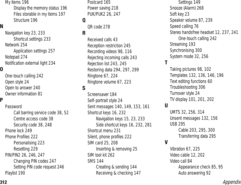 312 AppendixMy items 196Display the memory status 196Files storable in my items 197Structure 196NNavigation key 23, 233Shortcut settings 233Network 254Application settings 257Notepad 274Notification external light 234OOne-touch calling 242Open style 24Open to answer 240Owner information 81PPasswordCall barring service code 38, 52Centre access code 38Security code 38, 248Phone lock 249Phone Profiles 222Personalising 223Resetting 229PIN/PIN2 26, 246, 247Changing PIN codes 247Setting PIN code request 246Playlist 190Postcard 165Power saving 218PUK/PUK2 26, 247QQR code 278RReceived calls 43Reception restriction 245Recording videos 98, 116Rejecting incoming calls 243Rejection list 243, 245Restoring data 294, 297, 299Ringtone 67, 224Ringtone volume 67, 223SScreensaver 184Self-portrait style 24Sent messages 140, 149, 153, 161Shortcut keys 16, 232Navigation keys 15, 23, 233Side shortcut keys 16, 232, 281Shortcut menu 231Silent, phone profiles 222SIM card 25, 208Inserting &amp; removing 25SIM tool kit 262SMS 144Creating &amp; sending 144Receiving &amp; checking 147Settings 149Snooze (Alarm) 268Soft key 23Speaker volume 87, 239Speed calling 76Stereo handsfree headset 12, 237, 241One-touch calling 242Streaming 193Synchronising 300System mode 32, 256TTaking pictures 98, 102Templates 132, 136, 146, 196Text editing functions 60Troubleshooting 306Turnover style 24TV display 101, 201, 202UUMTS 32, 256, 314Unsent messages 132, 156USB 295Cable 203, 295, 300Transferring data 295VVibration 67, 225Video cable 12, 202Video call 84Appearance check 85, 95Auto answering 92