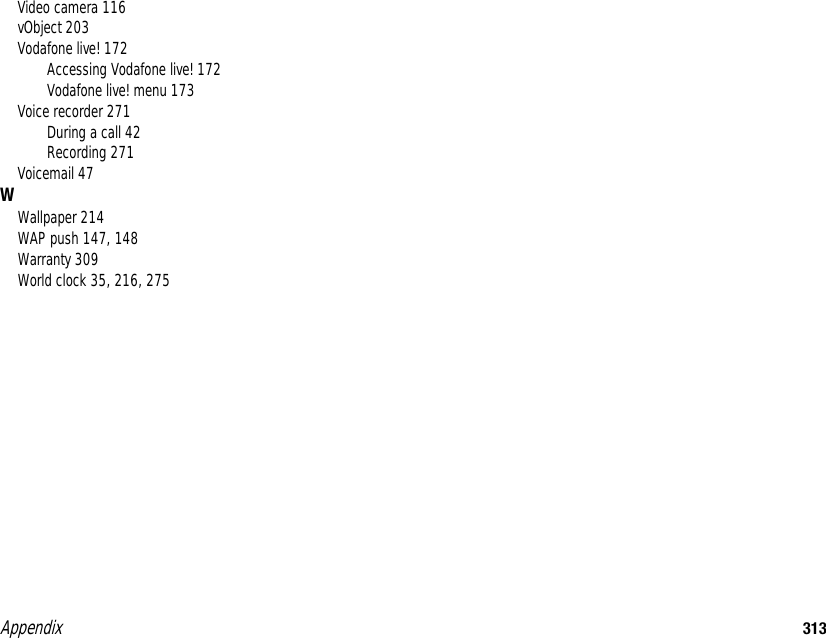 Appendix 313Video camera 116vObject 203Vodafone live! 172Accessing Vodafone live! 172Vodafone live! menu 173Voice recorder 271During a call 42Recording 271Voicemail 47WWallpaper 214WAP push 147, 148Warranty 309World clock 35, 216, 275