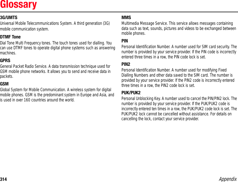 314 AppendixGlossary3G/UMTSUniversal Mobile Telecommunications System. A third generation (3G) mobile communication system. DTMF ToneDial Tone Multi Frequency tones. The touch tones used for dialling. You can use DTMF tones to operate digital phone systems such as answering machines. GPRSGeneral Packet Radio Service. A data transmission technique used for GSM mobile phone networks. It allows you to send and receive data in packets. GSMGlobal System for Mobile Communication. A wireless system for digital mobile phones. GSM is the predominant system in Europe and Asia, and is used in over 160 countries around the world. MMSMultimedia Message Service. This service allows messages containing data such as text, sounds, pictures and videos to be exchanged between mobile phones. PINPersonal Identification Number. A number used for SIM card security. The number is provided by your service provider. If the PIN code is incorrectly entered three times in a row, the PIN code lock is set. PIN2Personal Identification Number. A number used for modifying Fixed Dialling Numbers and other data saved to the SIM card. The number is provided by your service provider. If the PIN2 code is incorrectly entered three times in a row, the PIN2 code lock is set. PUK/PUK2Personal Unblocking Key. A number used to cancel the PIN/PIN2 lock. The number is provided by your service provider. If the PUK/PUK2 code is incorrectly entered ten times in a row, the PUK/PUK2 code lock is set. The PUK/PUK2 lock cannot be cancelled without assistance. For details on cancelling the lock, contact your service provider. Appendix