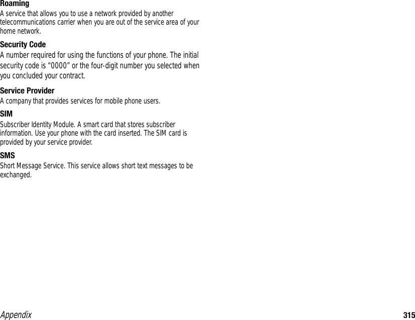 Appendix 315RoamingA service that allows you to use a network provided by another telecommunications carrier when you are out of the service area of your home network. Security CodeA number required for using the functions of your phone. The initial security code is “0000” or the four-digit number you selected when you concluded your contract. Service ProviderA company that provides services for mobile phone users. SIM Subscriber Identity Module. A smart card that stores subscriber information. Use your phone with the card inserted. The SIM card is provided by your service provider. SMSShort Message Service. This service allows short text messages to be exchanged. 