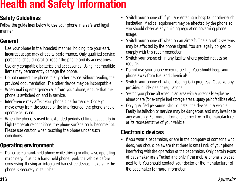 316 AppendixHealth and Safety InformationSafety GuidelinesFollow the guidelines below to use your phone in a safe and legal manner.General• Use your phone in the intended manner (holding it to your ear). Incorrect usage may affect its performance. Only qualified service personnel should install or repair the phone and its accessories.• Use only compatible batteries and accessories. Using incompatible items may permanently damage the phone.• Do not connect the phone to any other device without reading the provided documentation. The other device may be incompatible.• When making emergency calls from your phone, ensure that the phone is switched on and in service.• Interference may affect your phone’s performance. Once you move away from the source of the interference, the phone should operate as usual.• When the phone is used for extended periods of time, especially in high temperature conditions, the phone surface could become hot. Please use caution when touching the phone under such conditions.Operating environment• Do not use a hand-held phone while driving or otherwise operating machinery. If using a hand-held phone, park the vehicle before conversing. If using an integrated handsfree device, make sure the phone is securely in its holder.• Switch your phone off if you are entering a hospital or other such institution. Medical equipment may be affected by the phone so you should observe any building regulation governing phone usage.• Switch your phone off when on an aircraft. The aircraft’s systems may be affected by the phone signal. You are legally obliged to comply with this recommendation.• Switch your phone off in any facility where posted notices so require.• Do not use your phone when refuelling. You should keep your phone away from fuel and chemicals.• Switch your phone off when blasting is in progress. Observe any provided guidelines or regulations.• Switch your phone off when in an area with a potentially explosive atmosphere (for example fuel storage areas, spray paint facilities etc.).• Only qualified personnel should install the device in a vehicle. Faulty installation or service may be dangerous and may invalidate any warranty. For more information, check with the manufacturer or its representative of your vehicle.Electronic devices• If you wear a pacemaker, or are in the company of someone who does, you should be aware that there is small risk of your phone interfering with the operation of the pacemaker. Only certain types of pacemaker are affected and only if the mobile phone is placed next to it. You should contact your doctor or the manufacturer of the pacemaker for more information.