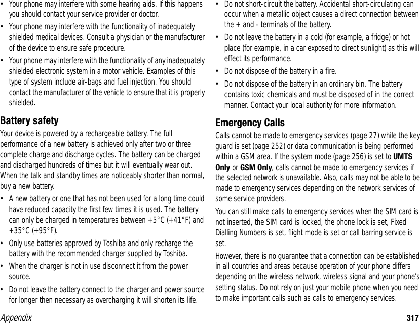 Appendix 317• Your phone may interfere with some hearing aids. If this happens you should contact your service provider or doctor.• Your phone may interfere with the functionality of inadequately shielded medical devices. Consult a physician or the manufacturer of the device to ensure safe procedure.• Your phone may interfere with the functionality of any inadequately shielded electronic system in a motor vehicle. Examples of this type of system include air-bags and fuel injection. You should contact the manufacturer of the vehicle to ensure that it is properly shielded.Battery safetyYour device is powered by a rechargeable battery. The full performance of a new battery is achieved only after two or three complete charge and discharge cycles. The battery can be charged and discharged hundreds of times but it will eventually wear out. When the talk and standby times are noticeably shorter than normal, buy a new battery. • A new battery or one that has not been used for a long time could have reduced capacity the first few times it is used. The battery can only be charged in temperatures between +5°C (+41°F) and +35°C (+95°F).• Only use batteries approved by Toshiba and only recharge the battery with the recommended charger supplied by Toshiba.• When the charger is not in use disconnect it from the power source.• Do not leave the battery connect to the charger and power source for longer then necessary as overcharging it will shorten its life.• Do not short-circuit the battery. Accidental short-circulating can occur when a metallic object causes a direct connection between the + and - terminals of the battery.• Do not leave the battery in a cold (for example, a fridge) or hot place (for example, in a car exposed to direct sunlight) as this will effect its performance.• Do not dispose of the battery in a fire.• Do not dispose of the battery in an ordinary bin. The battery contains toxic chemicals and must be disposed of in the correct manner. Contact your local authority for more information.Emergency CallsCalls cannot be made to emergency services (page 27) while the key guard is set (page 252) or data communication is being performed within a GSM area. If the system mode (page 256) is set to UMTS Only or GSM Only, calls cannot be made to emergency services if the selected network is unavailable. Also, calls may not be able to be made to emergency services depending on the network services of some service providers. You can still make calls to emergency services when the SIM card is not inserted, the SIM card is locked, the phone lock is set, Fixed Dialling Numbers is set, flight mode is set or call barring service is set. However, there is no guarantee that a connection can be established in all countries and areas because operation of your phone differs depending on the wireless network, wireless signal and your phone’s setting status. Do not rely on just your mobile phone when you need to make important calls such as calls to emergency services.