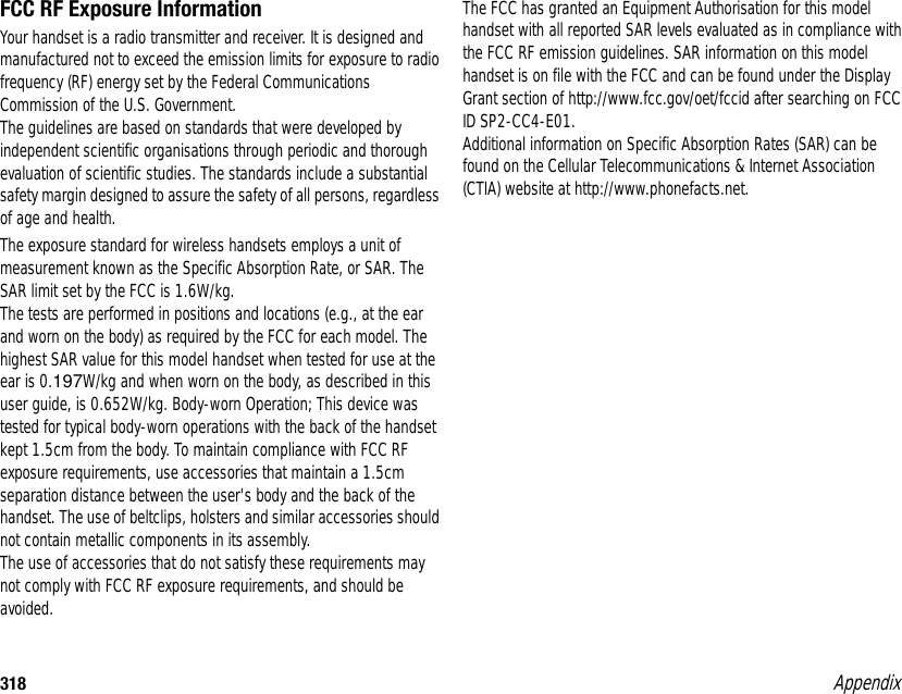 318 AppendixFCC RF Exposure InformationYour handset is a radio transmitter and receiver. It is designed and manufactured not to exceed the emission limits for exposure to radio frequency (RF) energy set by the Federal Communications Commission of the U.S. Government.The guidelines are based on standards that were developed by independent scientific organisations through periodic and thorough evaluation of scientific studies. The standards include a substantial safety margin designed to assure the safety of all persons, regardless of age and health.The exposure standard for wireless handsets employs a unit of measurement known as the Specific Absorption Rate, or SAR. The SAR limit set by the FCC is 1.6W/kg.The tests are performed in positions and locations (e.g., at the ear and worn on the body) as required by the FCC for each model. The highest SAR value for this model handset when tested for use at the ear is 0.197W/kg and when worn on the body, as described in this user guide, is 0.652W/kg. Body-worn Operation; This device was tested for typical body-worn operations with the back of the handset kept 1.5cm from the body. To maintain compliance with FCC RF exposure requirements, use accessories that maintain a 1.5cm separation distance between the user&apos;s body and the back of the handset. The use of beltclips, holsters and similar accessories should not contain metallic components in its assembly.The use of accessories that do not satisfy these requirements may not comply with FCC RF exposure requirements, and should be avoided.The FCC has granted an Equipment Authorisation for this model handset with all reported SAR levels evaluated as in compliance with the FCC RF emission guidelines. SAR information on this model handset is on file with the FCC and can be found under the Display Grant section of http://www.fcc.gov/oet/fccid after searching on FCC ID SP2-CC4-E01.Additional information on Specific Absorption Rates (SAR) can be found on the Cellular Telecommunications &amp; Internet Association (CTIA) website at http://www.phonefacts.net.