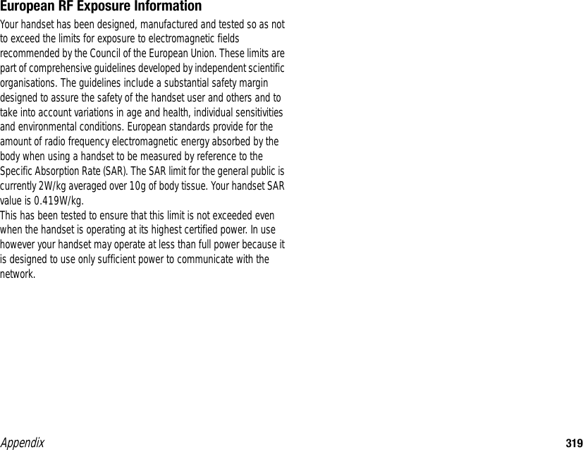 Appendix 319European RF Exposure InformationYour handset has been designed, manufactured and tested so as not to exceed the limits for exposure to electromagnetic fields recommended by the Council of the European Union. These limits are part of comprehensive guidelines developed by independent scientific organisations. The guidelines include a substantial safety margin designed to assure the safety of the handset user and others and to take into account variations in age and health, individual sensitivities and environmental conditions. European standards provide for the amount of radio frequency electromagnetic energy absorbed by the body when using a handset to be measured by reference to the Specific Absorption Rate (SAR). The SAR limit for the general public is currently 2W/kg averaged over 10g of body tissue. Your handset SAR value is 0.419W/kg.This has been tested to ensure that this limit is not exceeded even when the handset is operating at its highest certified power. In use however your handset may operate at less than full power because it is designed to use only sufficient power to communicate with the network.