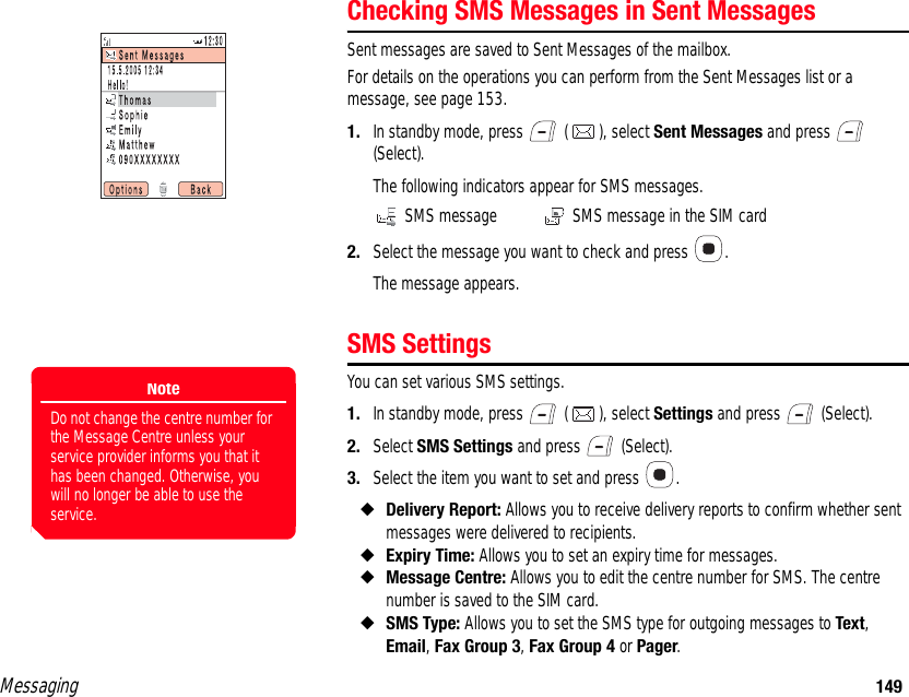 Messaging 149Checking SMS Messages in Sent MessagesSent messages are saved to Sent Messages of the mailbox. For details on the operations you can perform from the Sent Messages list or a message, see page 153. 1. In standby mode, press   ( ), select Sent Messages and press   (Select). The following indicators appear for SMS messages. SMS message  SMS message in the SIM card2. Select the message you want to check and press  .The message appears. SMS SettingsYou can set various SMS settings. 1. In standby mode, press   ( ), select Settings and press   (Select). 2. Select SMS Settings and press   (Select). 3. Select the item you want to set and press  . ◆Delivery Report: Allows you to receive delivery reports to confirm whether sent messages were delivered to recipients. ◆Expiry Time: Allows you to set an expiry time for messages. ◆Message Centre: Allows you to edit the centre number for SMS. The centre number is saved to the SIM card. ◆SMS Type: Allows you to set the SMS type for outgoing messages to Text, Email, Fax Group 3, Fax Group 4 or Pager. NoteDo not change the centre number for the Message Centre unless your service provider informs you that it has been changed. Otherwise, you will no longer be able to use the service.