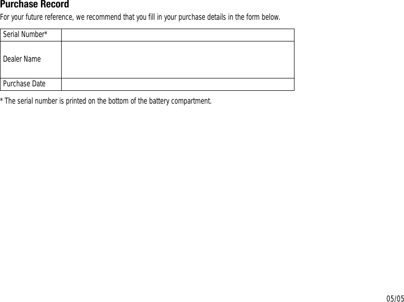 Purchase RecordFor your future reference, we recommend that you fill in your purchase details in the form below.* The serial number is printed on the bottom of the battery compartment.Serial Number*Dealer NamePurchase Date05/05