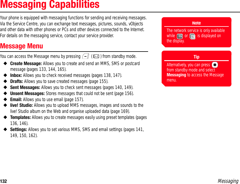 132 MessagingMessaging CapabilitiesYour phone is equipped with messaging functions for sending and receiving messages. Via the Service Centre, you can exchange text messages, pictures, sounds, vObjects and other data with other phones or PCs and other devices connected to the Internet. For details on the messaging service, contact your service provider. Message MenuYou can access the Message menu by pressing   ( ) from standby mode. ◆Create Message: Allows you to create and send an MMS, SMS or postcard message (pages 133, 144, 165). ◆Inbox: Allows you to check received messages (pages 138, 147). ◆Drafts: Allows you to save created messages (page 155). ◆Sent Messages: Allows you to check sent messages (pages 140, 149). ◆Unsent Messages: Stores messages that could not be sent (page 156). ◆Email: Allows you to use email (page 157). ◆live! Studio: Allows you to upload MMS messages, images and sounds to the live! Studio album on the Web and organise uploaded data (page 169). ◆Templates: Allows you to create messages easily using preset templates (pages 136, 146). ◆Settings: Allows you to set various MMS, SMS and email settings (pages 141, 149, 150, 162). NoteThe network service is only available while   or   is displayed on the display.TipAlternatively, you can press   from standby mode and select Messaging to access the Message menu.