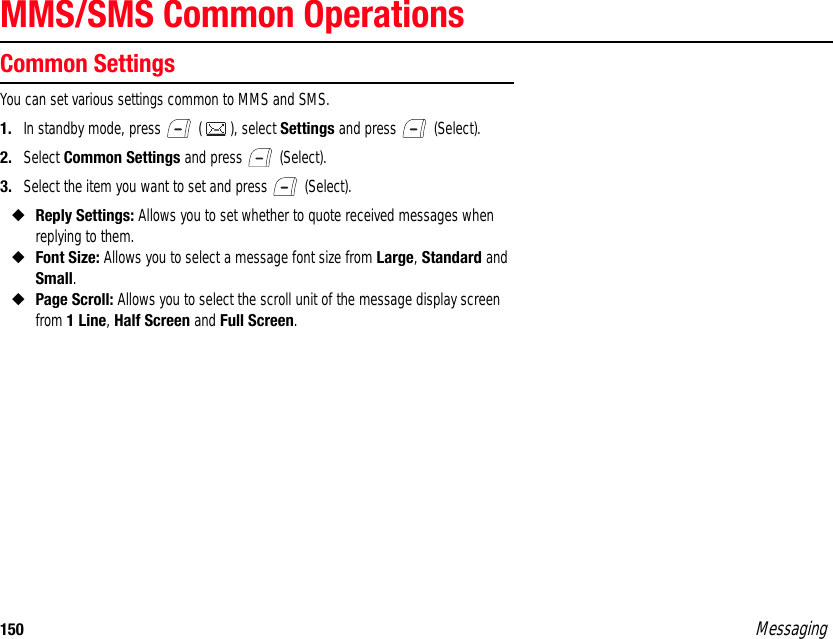 150 MessagingMMS/SMS Common OperationsCommon SettingsYou can set various settings common to MMS and SMS. 1. In standby mode, press   ( ), select Settings and press   (Select). 2. Select Common Settings and press   (Select). 3. Select the item you want to set and press   (Select). ◆Reply Settings: Allows you to set whether to quote received messages when replying to them. ◆Font Size: Allows you to select a message font size from Large, Standard and Small. ◆Page Scroll: Allows you to select the scroll unit of the message display screen from 1 Line, Half Screen and Full Screen. 