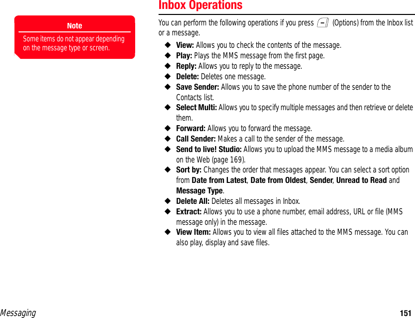 Messaging 151Inbox OperationsYou can perform the following operations if you press   (Options) from the Inbox list or a message. ◆View: Allows you to check the contents of the message. ◆Play: Plays the MMS message from the first page. ◆Reply: Allows you to reply to the message. ◆Delete: Deletes one message. ◆Save Sender: Allows you to save the phone number of the sender to the Contacts list.◆Select Multi: Allows you to specify multiple messages and then retrieve or delete them. ◆Forward: Allows you to forward the message. ◆Call Sender: Makes a call to the sender of the message. ◆Send to live! Studio: Allows you to upload the MMS message to a media album on the Web (page 169). ◆Sort by: Changes the order that messages appear. You can select a sort option from Date from Latest, Date from Oldest, Sender, Unread to Read and Message Type. ◆Delete All: Deletes all messages in Inbox. ◆Extract: Allows you to use a phone number, email address, URL or file (MMS message only) in the message. ◆View Item: Allows you to view all files attached to the MMS message. You can also play, display and save files. NoteSome items do not appear depending on the message type or screen.