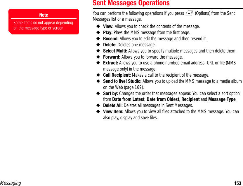 Messaging 153Sent Messages OperationsYou can perform the following operations if you press   (Options) from the Sent Messages list or a message. ◆View: Allows you to check the contents of the message. ◆Play: Plays the MMS message from the first page. ◆Resend: Allows you to edit the message and then resend it.◆Delete: Deletes one message. ◆Select Multi: Allows you to specify multiple messages and then delete them. ◆Forward: Allows you to forward the message. ◆Extract: Allows you to use a phone number, email address, URL or file (MMS message only) in the message. ◆Call Recipient: Makes a call to the recipient of the message. ◆Send to live! Studio: Allows you to upload the MMS message to a media album on the Web (page 169). ◆Sort by: Changes the order that messages appear. You can select a sort option from Date from Latest, Date from Oldest, Recipient and Message Type. ◆Delete All: Deletes all messages in Sent Messages. ◆View Item: Allows you to view all files attached to the MMS message. You can also play, display and save files. NoteSome items do not appear depending on the message type or screen.